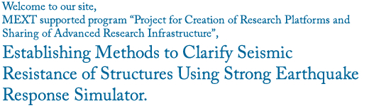 Welcome to our site, MEXT supported program "Open Advanced Research Facilities Initiative", Establishing Methods to Clarify Seismic Resistance of Structures Using Strong Earthquake Response Simulator.